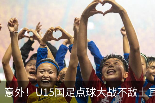 意外！U15国足点球大战不敌土耳其，球迷却仍夸赞中国队虽败犹荣