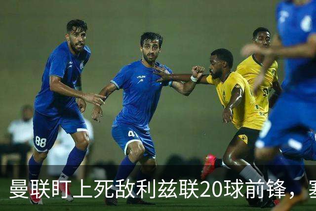 曼联盯上死敌利兹联20球前锋，塞斯科伤情逼出冬窗